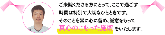 ご来院くださる方にとって、ここで過ごす時間は特別で大切なひとときです。 そのことを常に心に留め、誠意をもって真心のこもった施術をいたします。